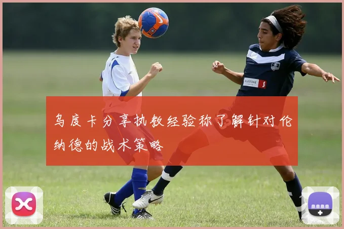 乌度卡分享执教经验称了解针对伦纳德的战术策略