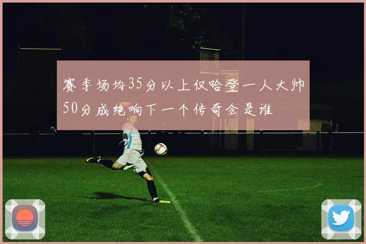 赛季场均35分以上仅哈登一人大帅50分成绝响下一个传奇会是谁