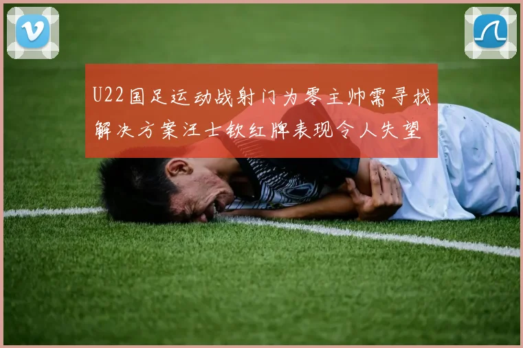 U22国足运动战射门为零主帅需寻找解决方案汪士钦红牌表现令人失望