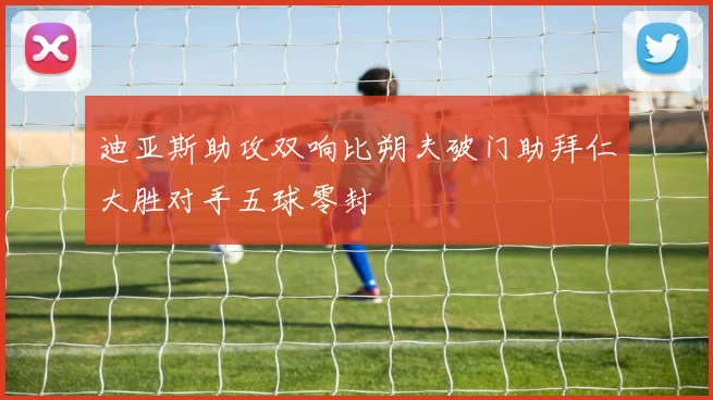 迪亚斯助攻双响比朔夫破门助拜仁大胜对手五球零封