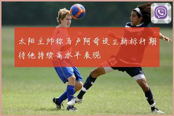 太阳主帅称马卢阿奇设立新标杆期待他持续高水平表现