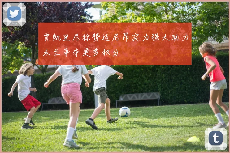 贾凯里尼称赞迈尼昂实力强大助力米兰争夺更多积分