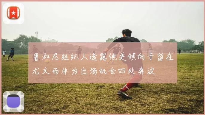 鲁加尼经纪人透露他更倾向于留在尤文而非为出场机会四处奔波