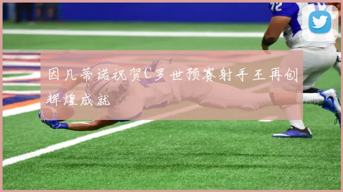 因凡蒂诺祝贺C罗世预赛射手王再创辉煌成就