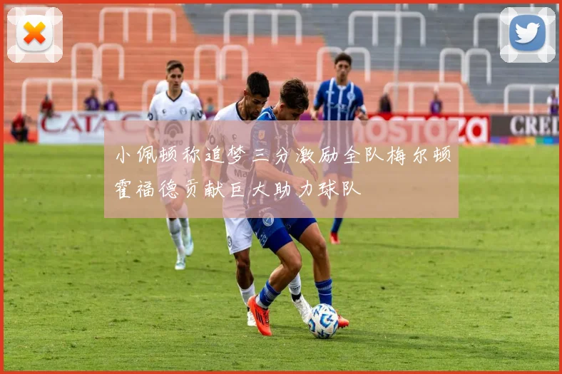 小佩顿称追梦三分激励全队梅尔顿霍福德贡献巨大助力球队