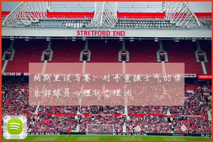 纳斯里谈马赛：对手重振士气的俱乐部球员心理状态堪忧
