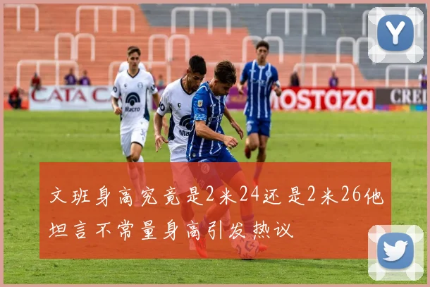 文班身高究竟是2米24还是2米26他坦言不常量身高引发热议