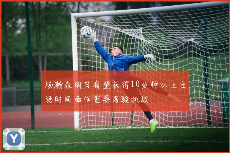 杨瀚森明日有望获得10分钟以上出场时间面临重要考验挑战
