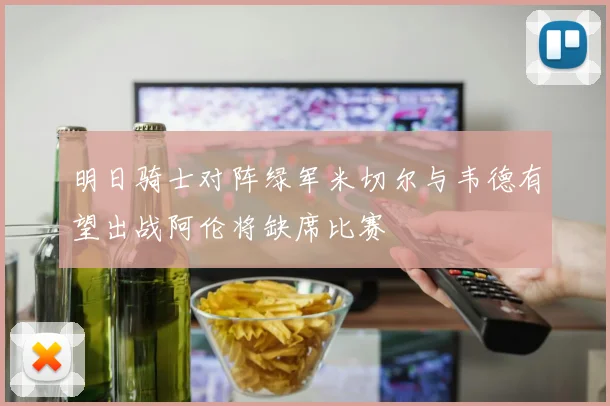 明日骑士对阵绿军米切尔与韦德有望出战阿伦将缺席比赛