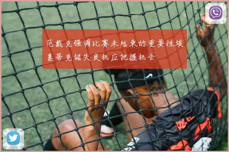 范戴克强调比赛未结束的重要性埃基蒂克错失良机应把握机会