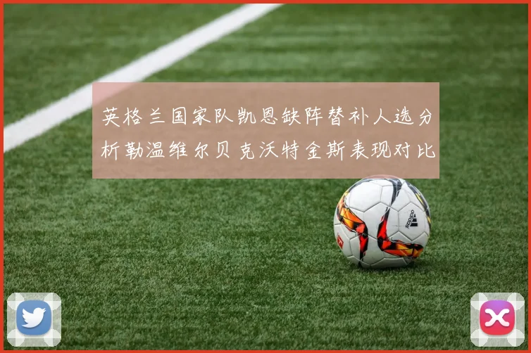 英格兰国家队凯恩缺阵替补人选分析勒温维尔贝克沃特金斯表现对比