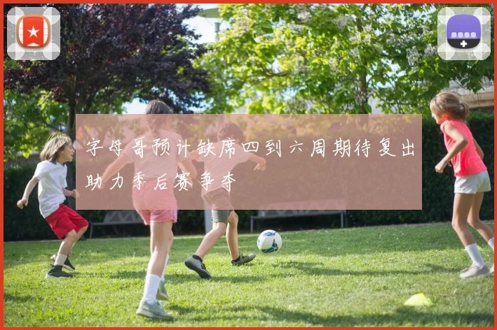 字母哥预计缺席四到六周期待复出助力季后赛争夺