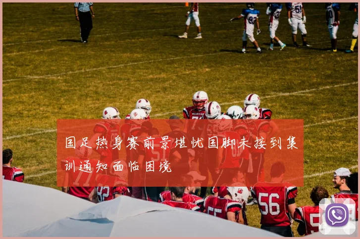 国足热身赛前景堪忧国脚未接到集训通知面临困境