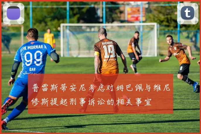 普雷斯蒂安尼考虑对姆巴佩与维尼修斯提起刑事诉讼的相关事宜