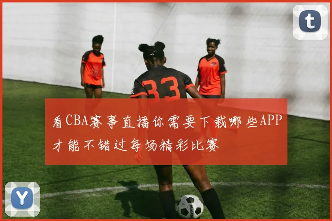 看CBA赛事直播你需要下载哪些APP才能不错过每场精彩比赛