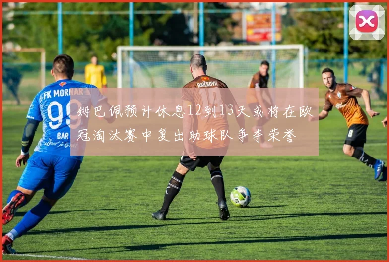 姆巴佩预计休息12到13天或将在欧冠淘汰赛中复出助球队争夺荣誉