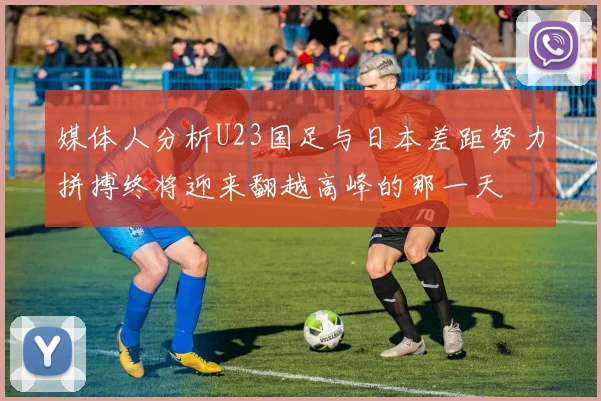 媒体人分析U23国足与日本差距努力拼搏终将迎来翻越高峰的那一天