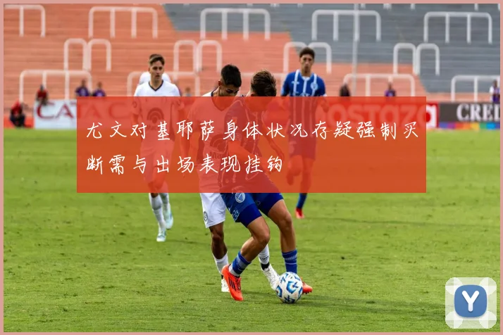 尤文对基耶萨身体状况存疑强制买断需与出场表现挂钩