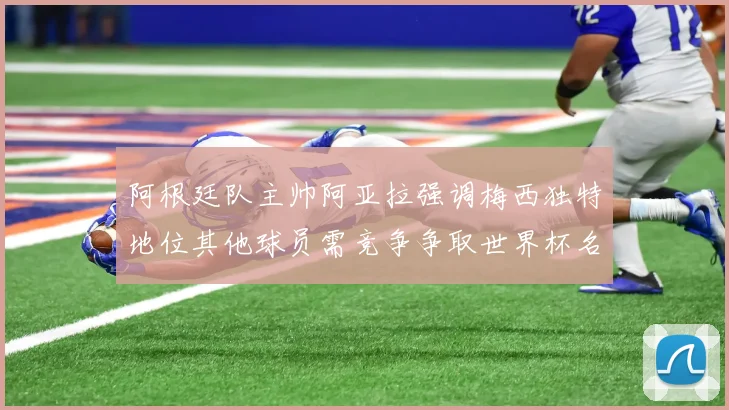 阿根廷队主帅阿亚拉强调梅西独特地位其他球员需竞争争取世界杯名额