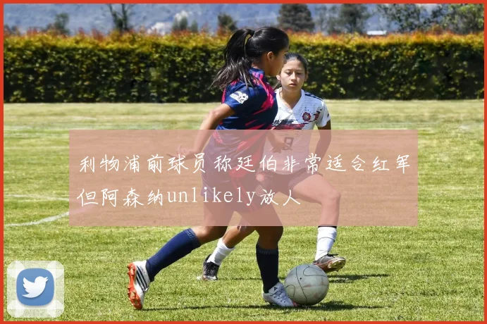 利物浦前球员称廷伯非常适合红军但阿森纳unlikely放人
